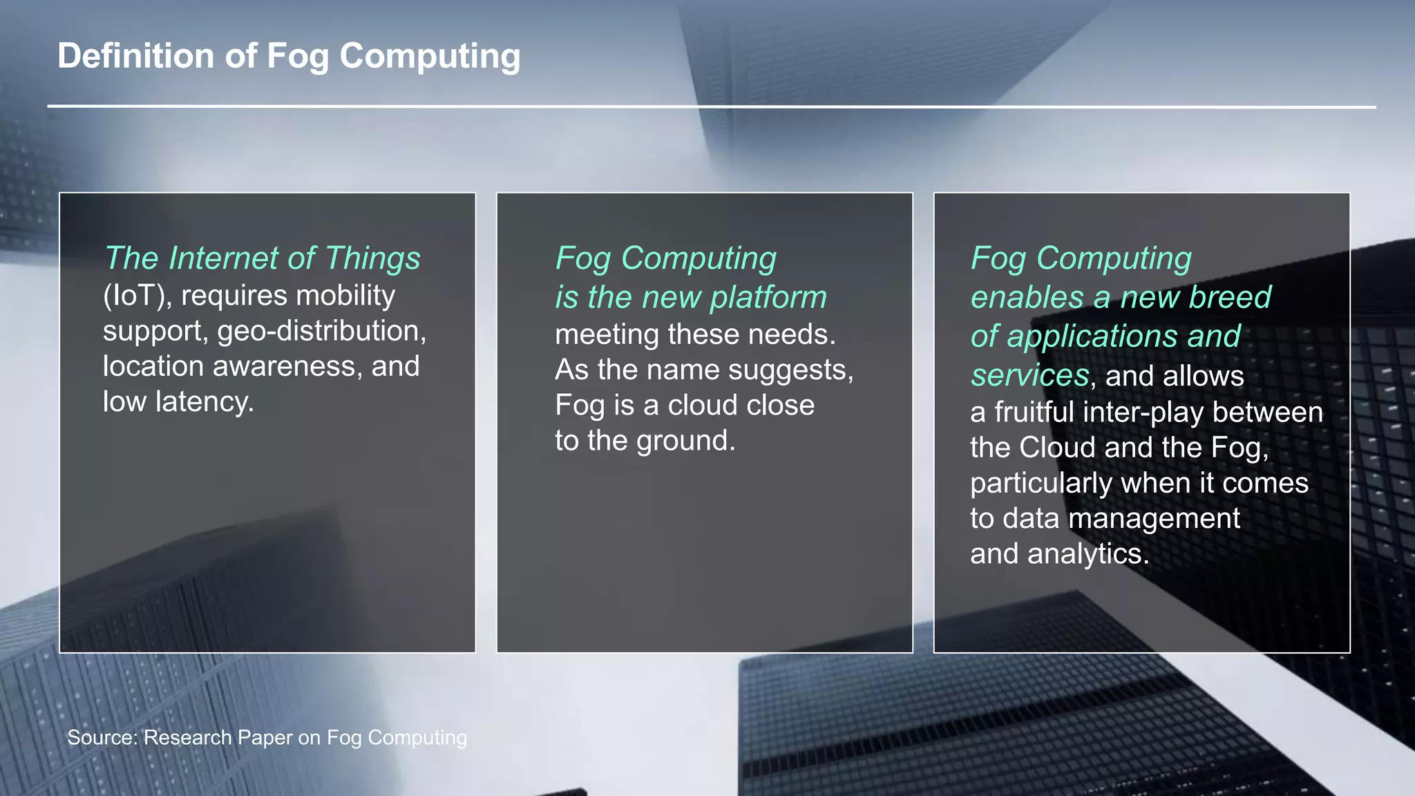 © 2013 Cisco and/or its affiliates. All rights reserved. 16 
Definition of Fog Computing 
The Internet of Things 
(IoT), requires mobility 
support, geo-distribution, 
location awareness, and 
low latency. 
Source: Research Paper on Fog Computing 
Fog Computing 
is the new platform 
meeting these needs. 
As the name suggests, 
Fog is a cloud close 
to the ground. 
Fog Computing 
enables a new breed 
of applications and 
services, and allows 
a fruitful inter-play between 
the Cloud and the Fog, 
particularly when it comes 
to data management 
and analytics. 
 
