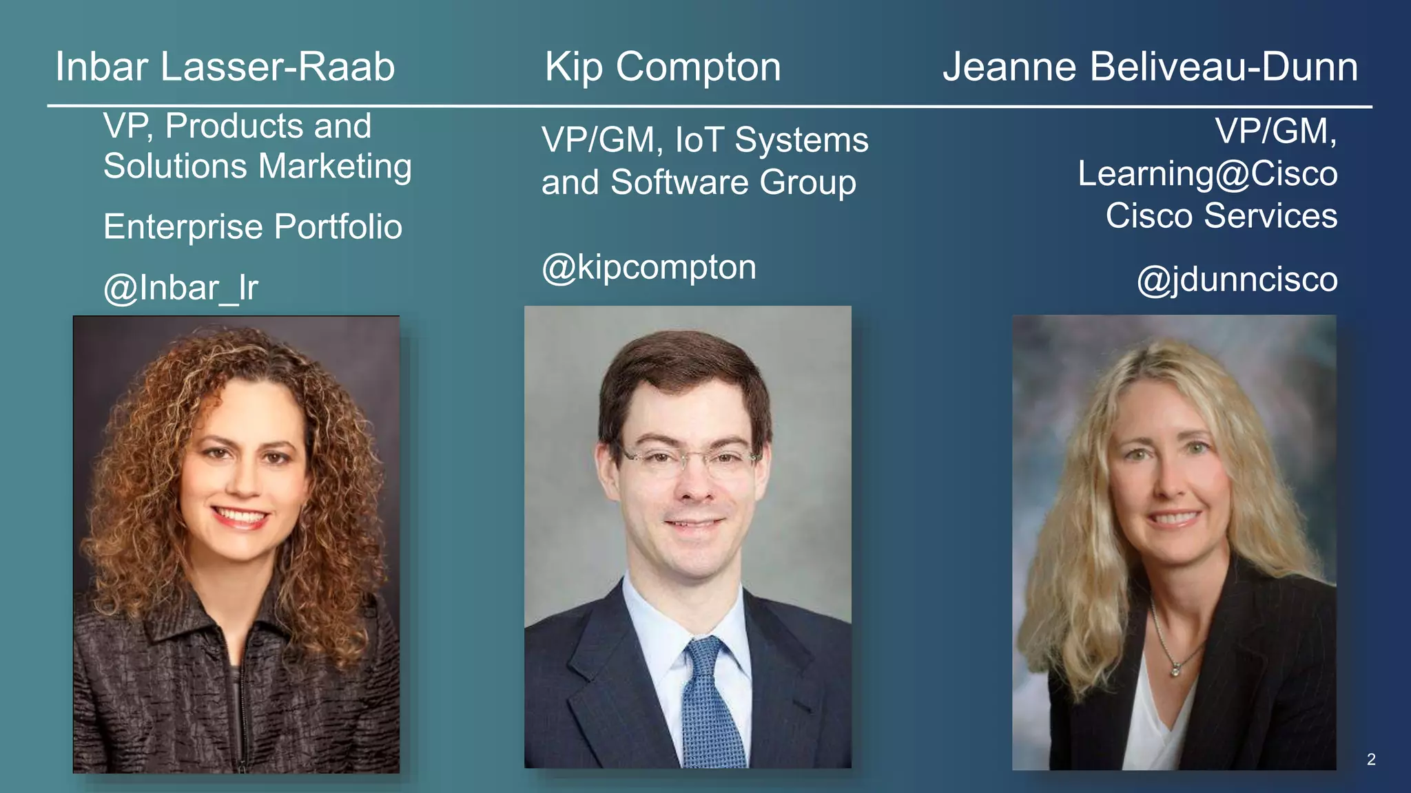 Inbar Lasser-Raab Kip Compton Jeanne Beliveau-Dunn 
© 2013 Cisco and/or its affiliates. All rights reserved. 2 
VP, Products and 
Solutions Marketing 
Enterprise Portfolio 
@Inbar_lr 
VP/GM, 
Learning@Cisco 
Cisco Services 
@jdunncisco 
VP/GM, IoT Systems 
and Software Group 
@kipcompton 
 