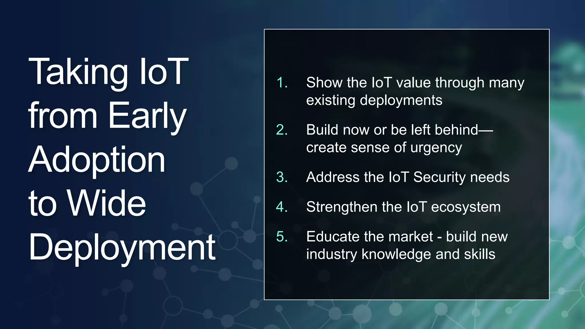 1. Show the IoT value through many 
© 2013 Cisco and/or its affiliates. All rights reserved. 7 
existing deployments 
2. Build now or be left behind— 
create sense of urgency 
3. Address the IoT Security needs 
4. Strengthen the IoT ecosystem 
5. Educate the market - build new 
industry knowledge and skills 
Taking IoT 
from Early 
Adoption 
to Wide 
Deployment 
 