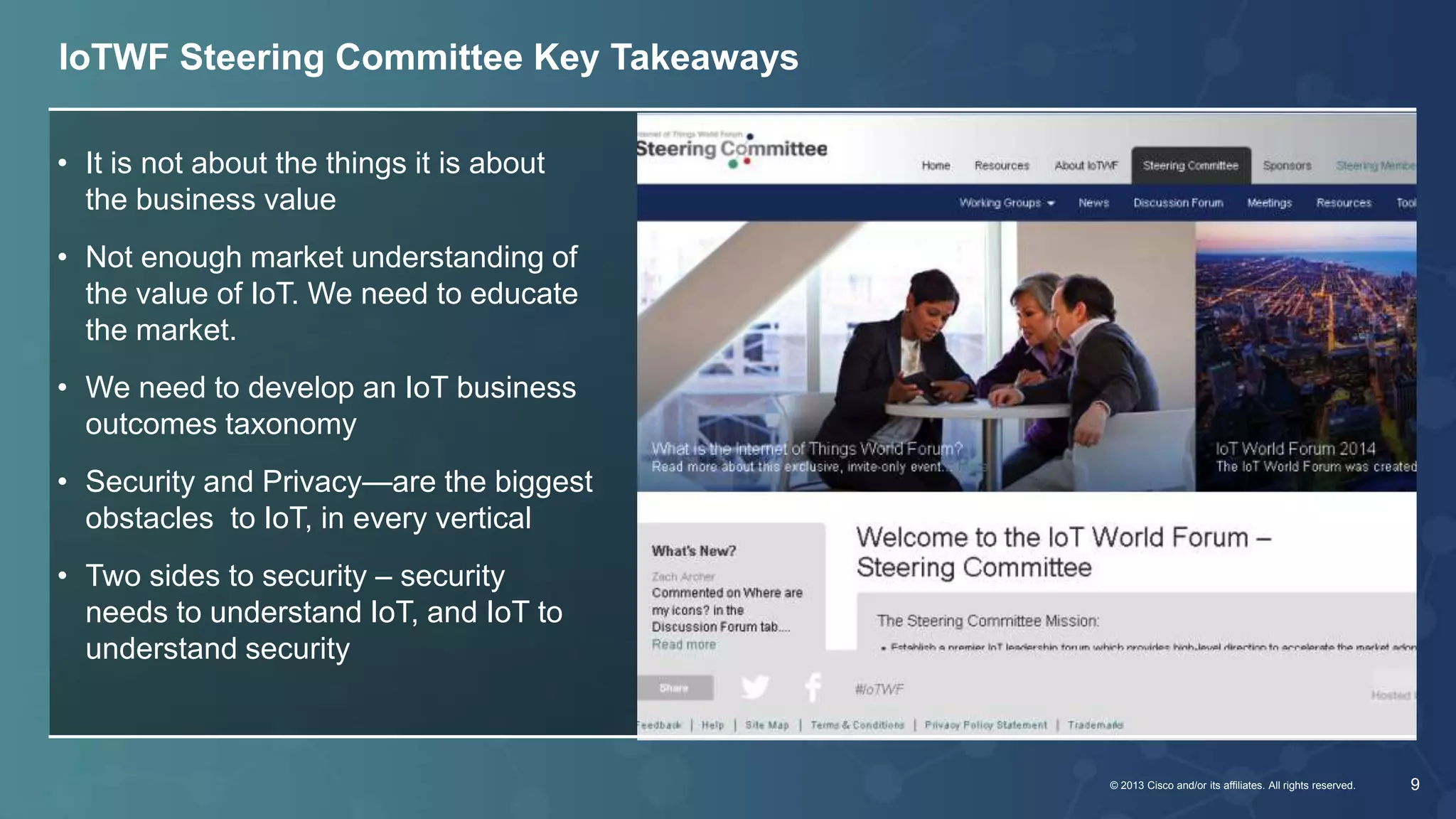 © 2013 Cisco and/or its affiliates. All rights reserved. 9 
IoTWF Steering Committee Key Takeaways 
• It is not about the things it is about 
the business value 
• Not enough market understanding of 
the value of IoT. We need to educate 
the market. 
• We need to develop an IoT business 
outcomes taxonomy 
• Security and Privacy—are the biggest 
obstacles to IoT, in every vertical 
• Two sides to security – security 
needs to understand IoT, and IoT to 
understand security 
 