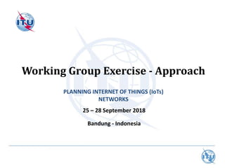 Working Group Exercise - Approach
PLANNING INTERNET OF THINGS (IoTs)
NETWORKS
25 – 28 September 2018
Bandung - Indonesia
 