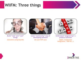 WIIFM: Three things 
Build “real” and “cool” 
things 
(Solutions using boards) 
Learn “community” way of 
developing software 
(Its just NOT you) 
Understand “engineering” a 
product/software 
(Agile, Continuous 
Integration, TDD etc…) 
 