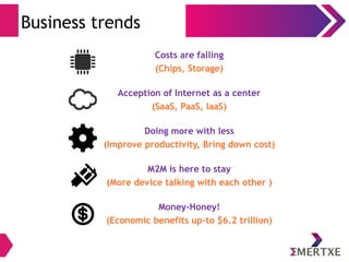 Business trends 
Costs are falling 
(Chips, Storage) 
Acception of Internet as a center 
(SaaS, PaaS, IaaS) 
Doing more with less 
(Improve productivity, Bring down cost) 
M2M is here to stay 
(More device talking with each other ) 
Money-Honey! 
(Economic benefits up-to $6.2 trillion) 
 