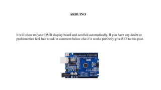 It will show on your DMD display board and scrolled automatically. If you have any doubt or
problem then feel free to ask in comment below else if it works perfectly give REP to this post.
ARDUINO
 