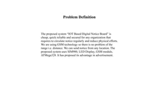 The proposed system “IOT Based Digital Notice Board” is
cheap, quick reliable and secured for any organization that
requires to circulate notice regularly and reduce physical efforts.
We are using GSM technology so there is no problem of the
range i.e. distance. We can send notice from any location. The
proposed system uses SIM900, LED Display, GSM module,
ATMega328. It has proposed its advantage in advertisement.
Problem Definition
 