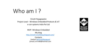 Who am I ?
Vinoth Rajagopalan
Project Lead – Windows Embedded Products & IoT
e-con systems India Pvt Ltd
MVP- Windows Embedded
My blog
http://vinoth-vinothblog.blogspot.com/
Contacts
[twitter] @VinothRajagopal
[email] rvrrvr80@hotmail.com
 