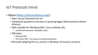 IoT Protocols trend
• Alljoyn (https://allseenalliance.org/)
• Open source framework for IoT
• Initiated by Qualcomm and now it is growing bigger (Maintained by Allseen
Alliance)
• SDKs available for Windows/WEC, Linux, Android, iOS,
• .net MicroFramework (Available soon)
• SDK types
• Standard SDK
• Thin client SDK – for resource constrained devices
• Microsoft adopting this as a service in Windows 10 (various versions)
 