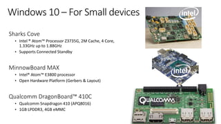 Windows 10 – For Small devices
Sharks Cove
• Intel ® Atom™ Processor Z3735G, 2M Cache, 4 Core,
1.33GHz up to 1.88GHz
• Supports Connected Standby
MinnowBoard MAX
• Intel® Atom™ E3800 processor
• Open Hardware Platform (Gerbers & Layout)
Qualcomm DragonBoard™ 410C
• Qualcomm Snapdragon 410 (APQ8016)
• 1GB LPDDR3, 4GB eMMC
 