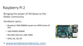 Raspberry Pi 2
Bringing the power of Windows to the
Maker community
Hardware specs:
• Broadcom 2836 900MHz quad-core ARM Cortex-A7
CPU
• 1GB LPDDR2 SDRAM
• MicroSD, Ethernet, USB, HDMI
• GPIO, I2C, I2S, SPI
• www.windowsondevices.com
 