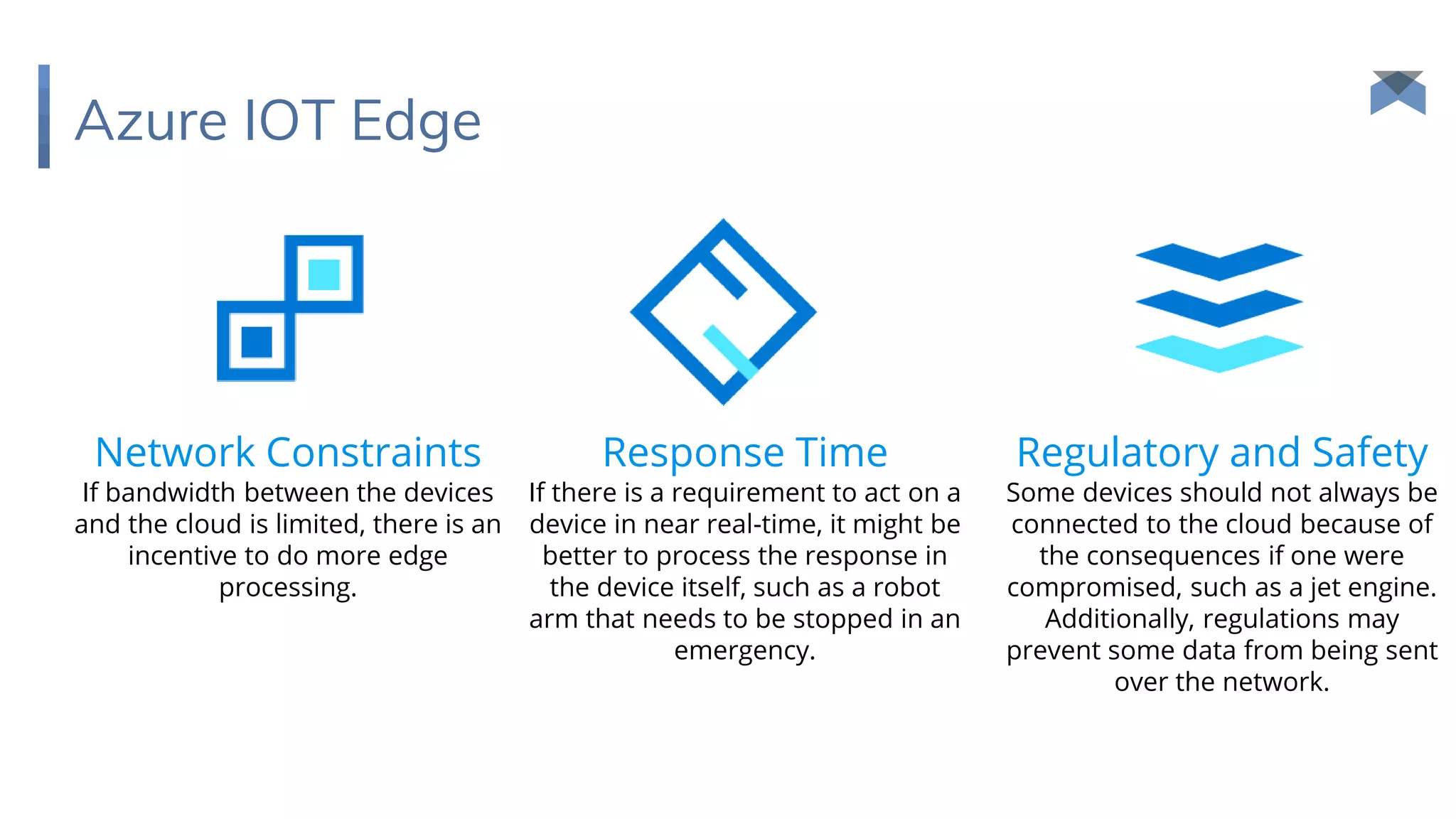 Azure IOT Edge
Network Constraints
If bandwidth between the devices
and the cloud is limited, there is an
incentive to do more edge
processing.
Response Time
If there is a requirement to act on a
device in near real-time, it might be
better to process the response in
the device itself, such as a robot
arm that needs to be stopped in an
emergency.
Regulatory and Safety
Some devices should not always be
connected to the cloud because of
the consequences if one were
compromised, such as a jet engine.
Additionally, regulations may
prevent some data from being sent
over the network.
 