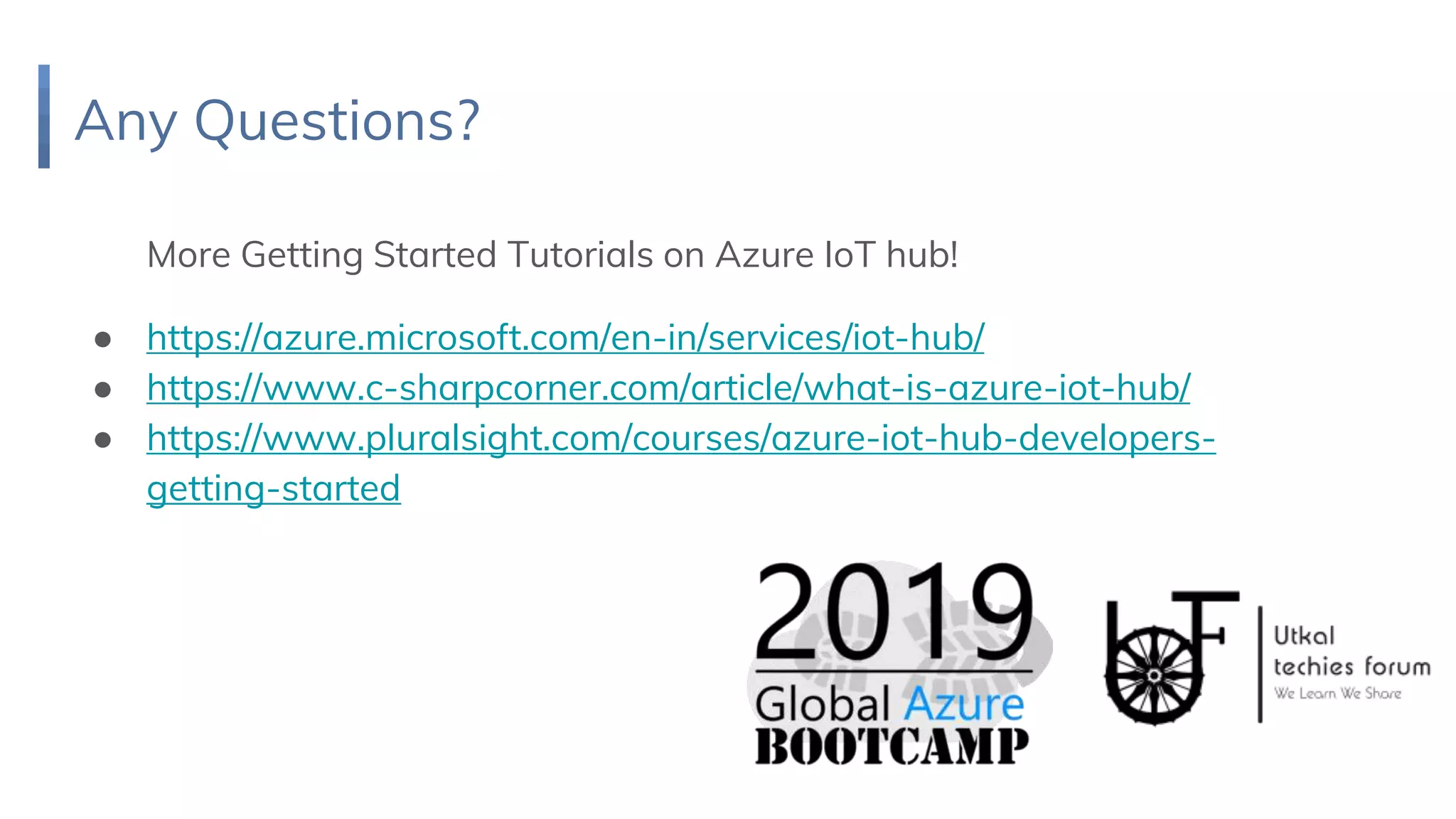 Any Questions?
More Getting Started Tutorials on Azure IoT hub!
● https://azure.microsoft.com/en-in/services/iot-hub/
● https://www.c-sharpcorner.com/article/what-is-azure-iot-hub/
● https://www.pluralsight.com/courses/azure-iot-hub-developers-
getting-started
 