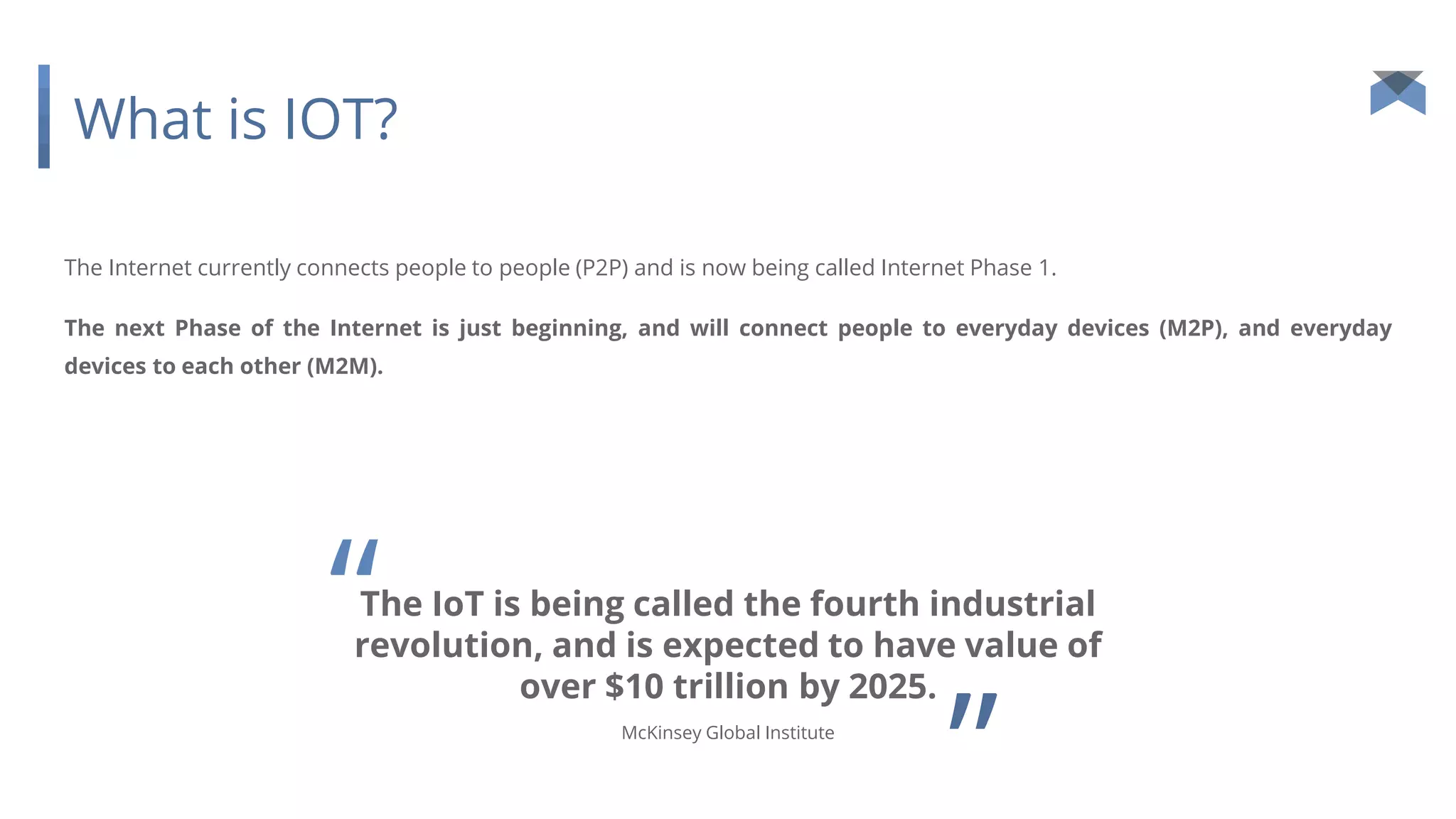 What is IOT?
The Internet currently connects people to people (P2P) and is now being called Internet Phase 1.
The next Phase of the Internet is just beginning, and will connect people to everyday devices (M2P), and everyday
devices to each other (M2M).
The IoT is being called the fourth industrial
revolution, and is expected to have value of
over $10 trillion by 2025.
”McKinsey Global Institute
“
 