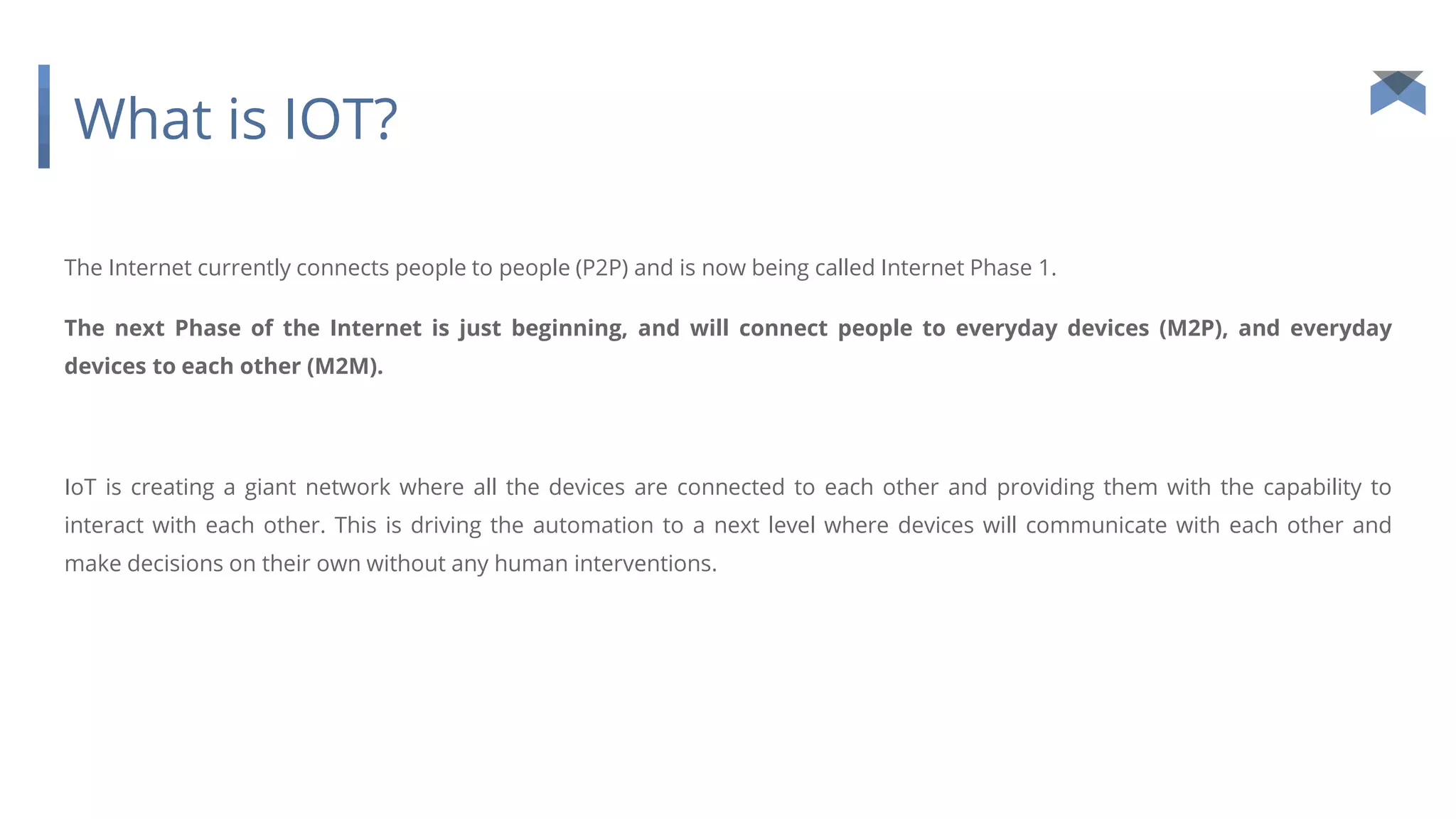What is IOT?
The Internet currently connects people to people (P2P) and is now being called Internet Phase 1.
The next Phase of the Internet is just beginning, and will connect people to everyday devices (M2P), and everyday
devices to each other (M2M).
IoT is creating a giant network where all the devices are connected to each other and providing them with the capability to
interact with each other. This is driving the automation to a next level where devices will communicate with each other and
make decisions on their own without any human interventions.
 