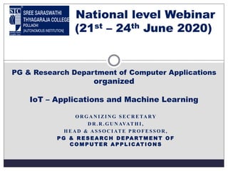 National level Webinar
(21st – 24th June 2020)
O R G A N I ZI N G S E C R E TA RY
D R . R . G U N AVAT H I ,
H E A D & A S S O C I AT E P R O F E S S O R ,
P G & R E S E A RC H D E PA RT M E N T O F
C O M P U T E R A P P L I C AT I O N S
PG & Research Department of Computer Applications
organized
IoT – Applications and Machine Learning
 