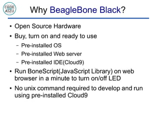 Why BeagleBone Black?
 Open Source Hardware
 Buy, turn on and ready to use
C Pre-installed OS
C Pre-installed Web server
C Pre-installed IDE(Cloud9)
 Run BoneScript(JavaScript Library) on web
browser in a minute to turn on/off LED
 No unix command required to develop and run
using pre-installed Cloud9
 