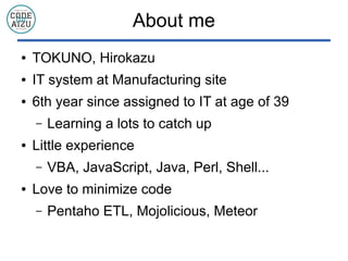 About me
 TOKUNO, Hirokazu
 IT system at Manufacturing site
 6th year since assigned to IT at age of 39
C Learning a lots to catch up
 Little experience
C VBA, JavaScript, Java, Perl, Shell...
 Love to minimize code
C Pentaho ETL, Mojolicious, Meteor
 