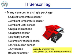 TI Sensor Tag
 Many sensors in a single package
1.Object temperature sensor
2.Ambient temperature sensor
3.Ambient Light sensor
4.Digital microphone
5.Magnetic sensor
6.Humidity sensor
7.Altimeter/Pressure sensor
8.9-Axis Motion sensor
9.Gyroscope
10.Magnetometer
Already programmed
Just power on, then the data are sent.
 