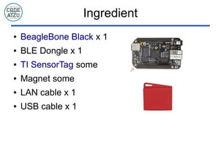 Ingredient
 BeagleBone Black x 1
 BLE Dongle x 1
 TI SensorTag some
 Magnet some
 LAN cable x 1
 USB cable x 1
 