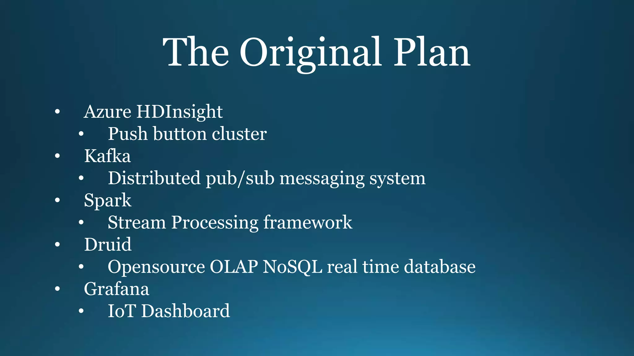 The Original Plan
• Azure HDInsight
• Push button cluster
• Kafka
• Distributed pub/sub messaging system
• Spark
• Stream Processing framework
• Druid
• Opensource OLAP NoSQL real time database
• Grafana
• IoT Dashboard
 