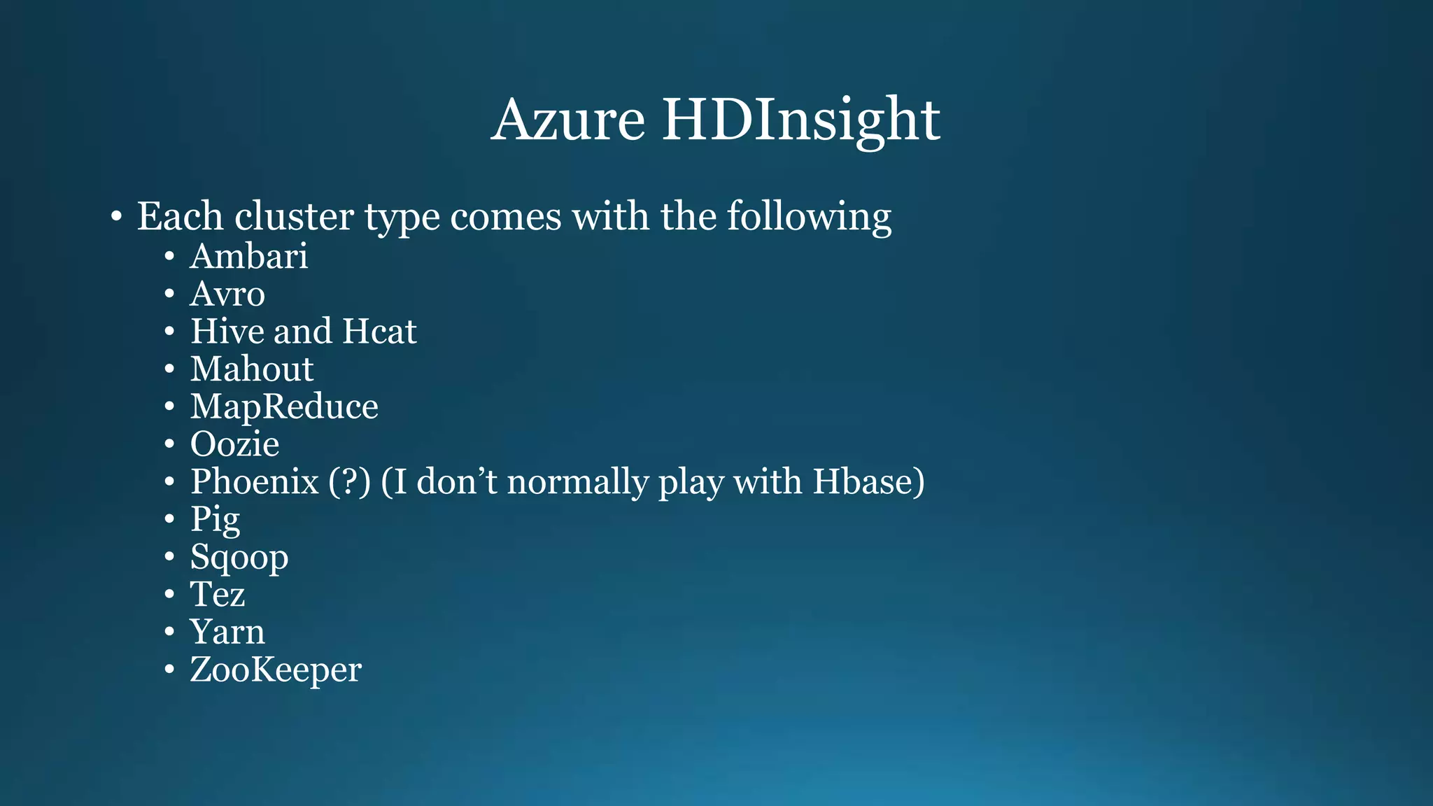 Azure HDInsight
• Each cluster type comes with the following
• Ambari
• Avro
• Hive and Hcat
• Mahout
• MapReduce
• Oozie
• Phoenix (?) (I don’t normally play with Hbase)
• Pig
• Sqoop
• Tez
• Yarn
• ZooKeeper
 