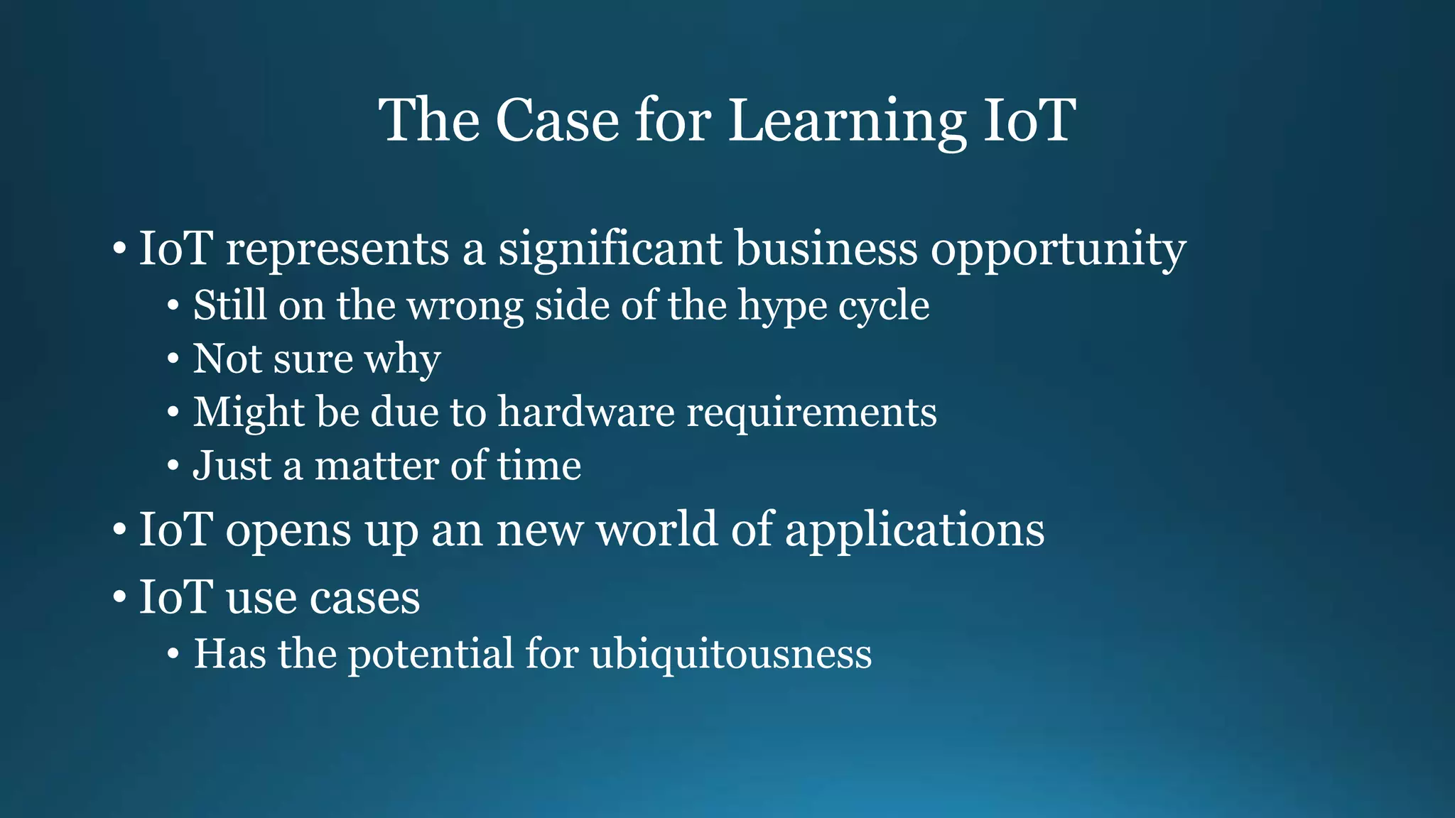 The Case for Learning IoT
• IoT represents a significant business opportunity
• Still on the wrong side of the hype cycle
• Not sure why
• Might be due to hardware requirements
• Just a matter of time
• IoT opens up an new world of applications
• IoT use cases
• Has the potential for ubiquitousness
 