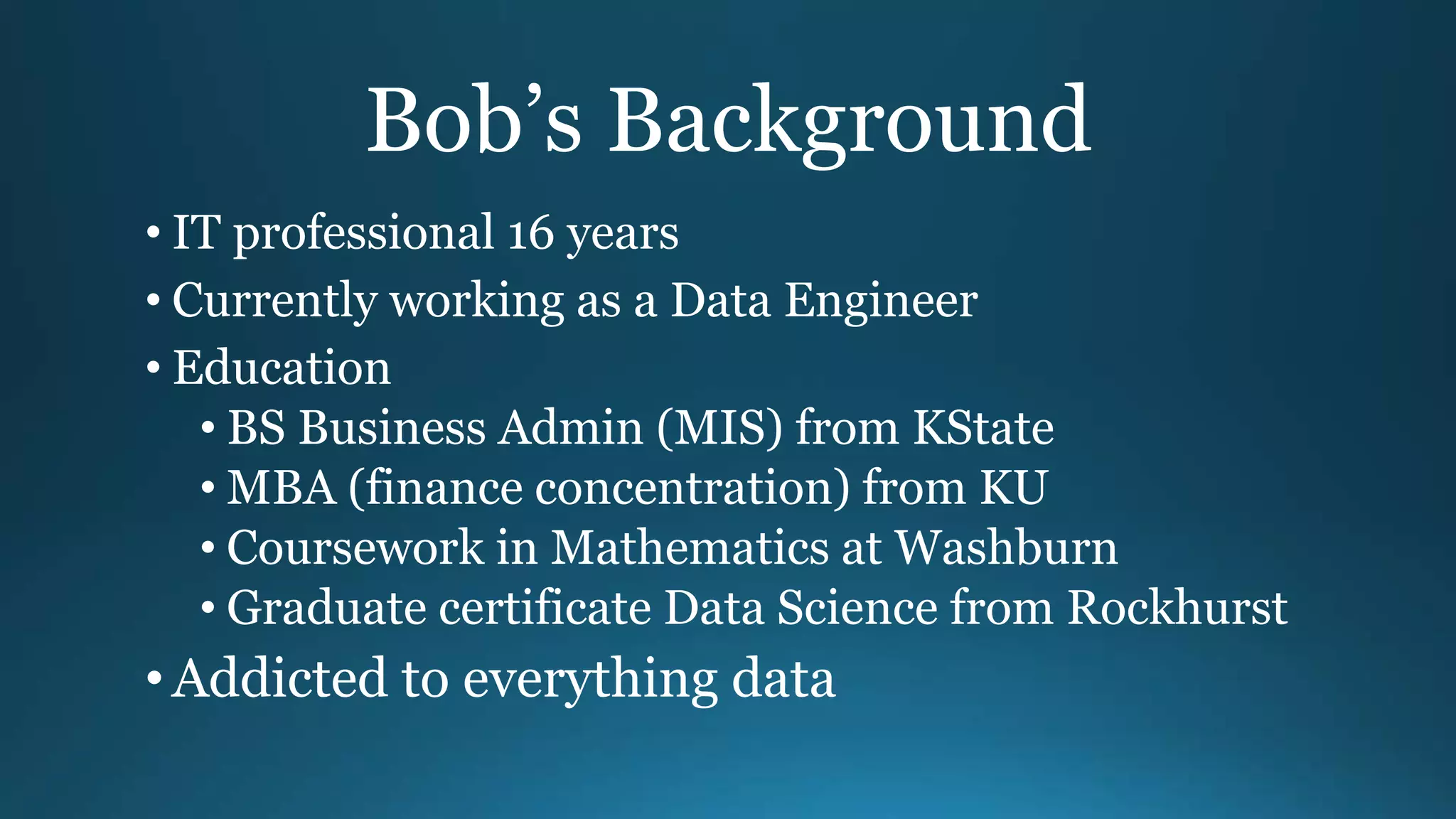Bob’s Background
• IT professional 16 years
• Currently working as a Data Engineer
• Education
• BS Business Admin (MIS) from KState
• MBA (finance concentration) from KU
• Coursework in Mathematics at Washburn
• Graduate certificate Data Science from Rockhurst
•Addicted to everything data
 