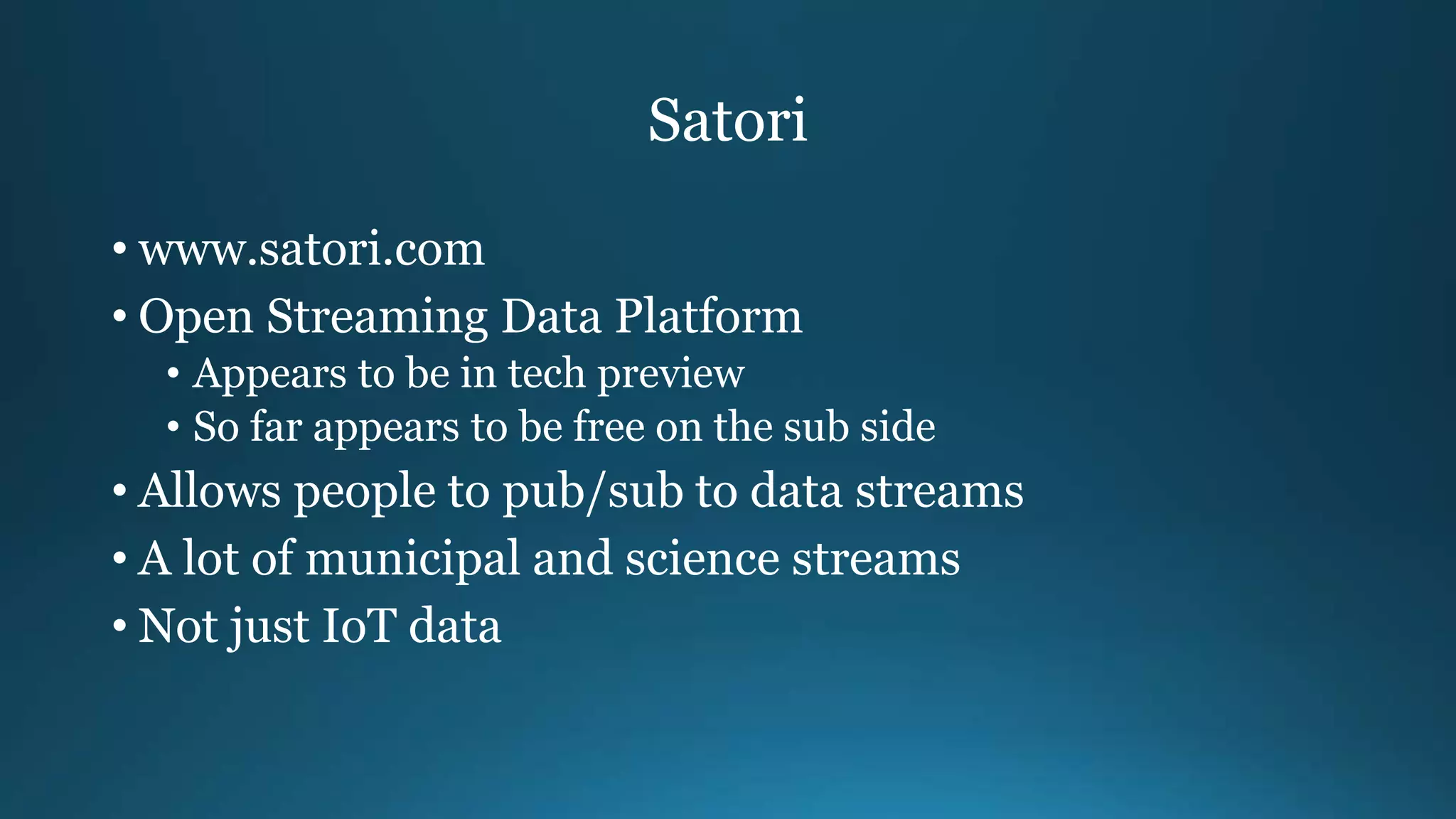 Satori
• www.satori.com
• Open Streaming Data Platform
• Appears to be in tech preview
• So far appears to be free on the sub side
• Allows people to pub/sub to data streams
• A lot of municipal and science streams
• Not just IoT data
 