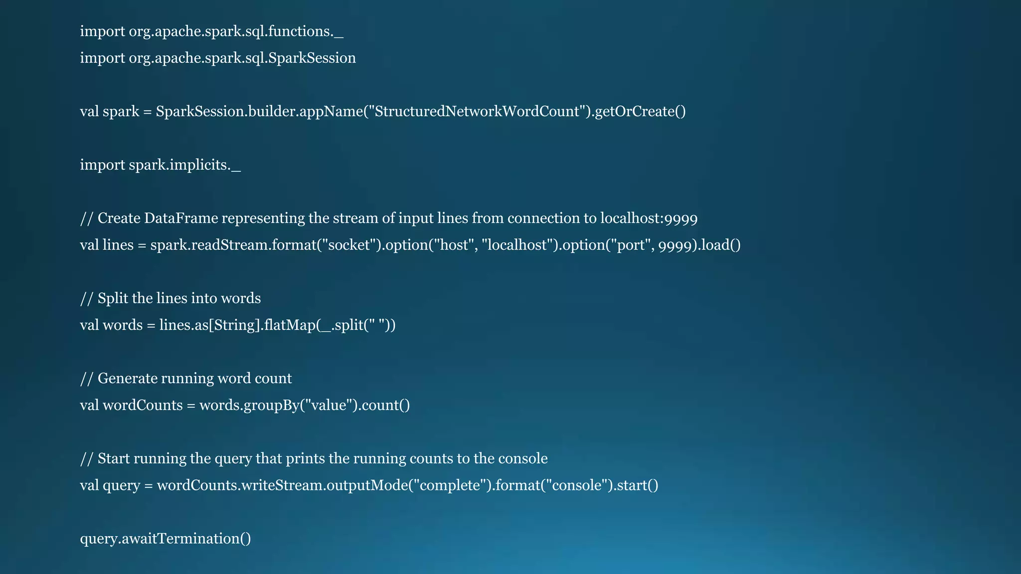 import org.apache.spark.sql.functions._
import org.apache.spark.sql.SparkSession
val spark = SparkSession.builder.appName("StructuredNetworkWordCount").getOrCreate()
import spark.implicits._
// Create DataFrame representing the stream of input lines from connection to localhost:9999
val lines = spark.readStream.format("socket").option("host", "localhost").option("port", 9999).load()
// Split the lines into words
val words = lines.as[String].flatMap(_.split(" "))
// Generate running word count
val wordCounts = words.groupBy("value").count()
// Start running the query that prints the running counts to the console
val query = wordCounts.writeStream.outputMode("complete").format("console").start()
query.awaitTermination()
 