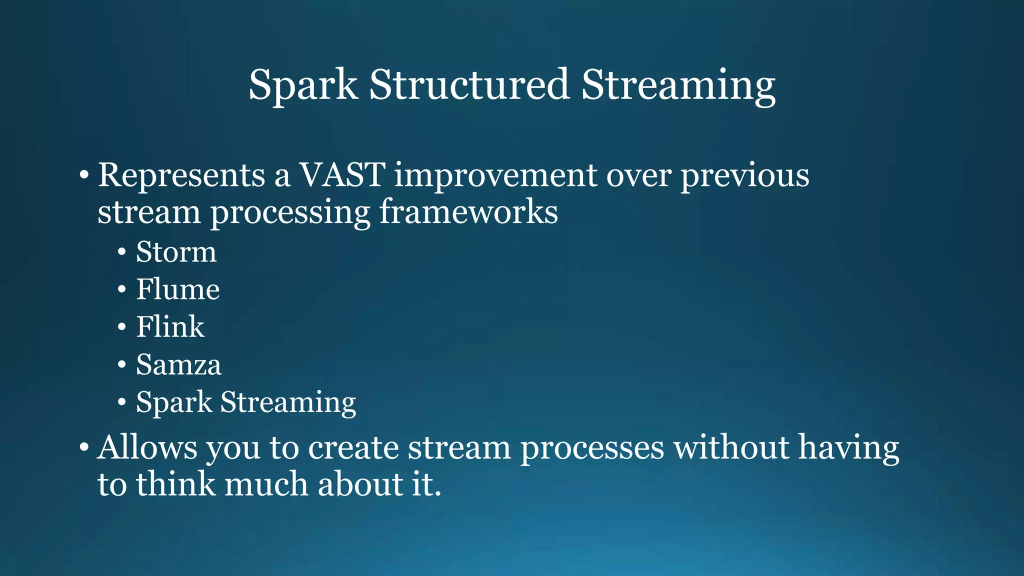 Spark Structured Streaming
• Represents a VAST improvement over previous
stream processing frameworks
• Storm
• Flume
• Flink
• Samza
• Spark Streaming
• Allows you to create stream processes without having
to think much about it.
 