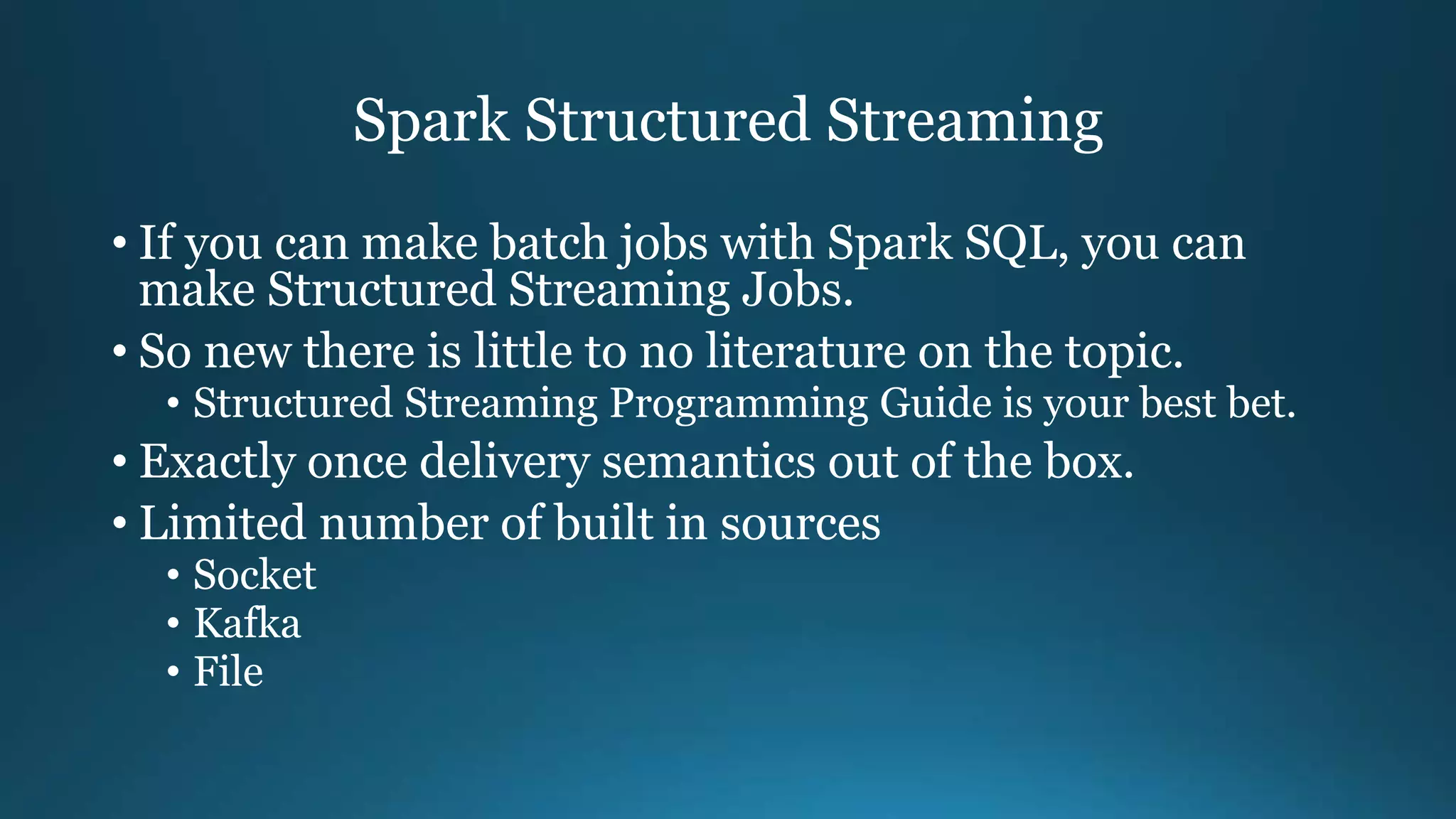 Spark Structured Streaming
• If you can make batch jobs with Spark SQL, you can
make Structured Streaming Jobs.
• So new there is little to no literature on the topic.
• Structured Streaming Programming Guide is your best bet.
• Exactly once delivery semantics out of the box.
• Limited number of built in sources
• Socket
• Kafka
• File
 