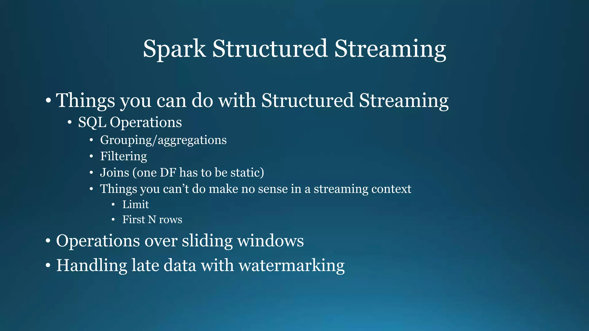 Spark Structured Streaming
• Things you can do with Structured Streaming
• SQL Operations
• Grouping/aggregations
• Filtering
• Joins (one DF has to be static)
• Things you can’t do make no sense in a streaming context
• Limit
• First N rows
• Operations over sliding windows
• Handling late data with watermarking
 