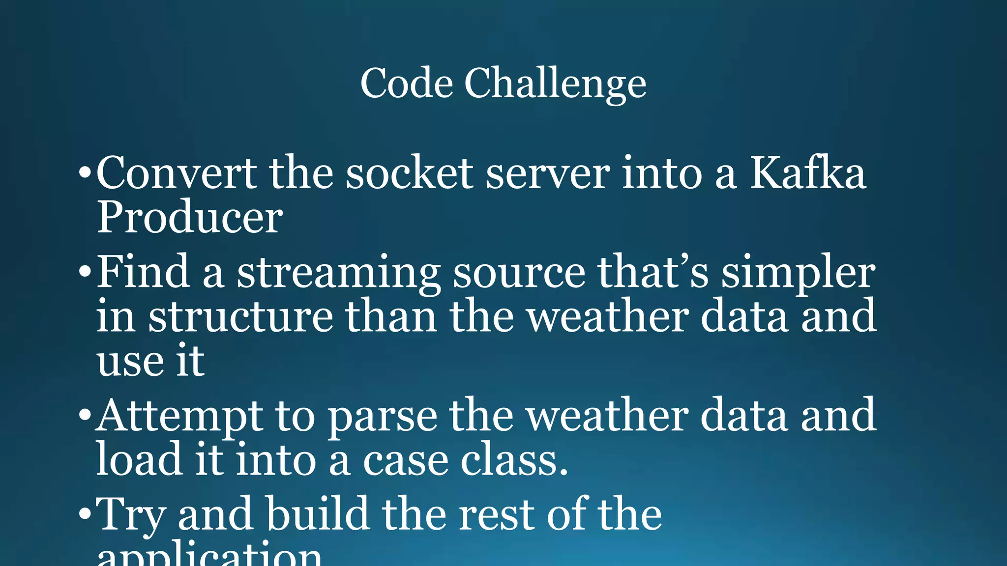 Code Challenge
•Convert the socket server into a Kafka
Producer
•Find a streaming source that’s simpler
in structure than the weather data and
use it
•Attempt to parse the weather data and
load it into a case class.
•Try and build the rest of the
 