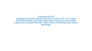 Presented at the FDP
Emerging Trends in IOT Enabled Wireless Communication , 8TH – 12TH, August,
2022 (ONLINE MODE) Organized By Department of Electronics Communication
Engineering In association with IQAC, Haldia Institute of Technology Haldia-721657,
West Bengal.
 