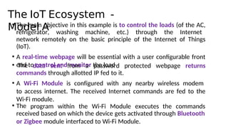 The IoT Ecosystem -
Model A
• The main objective in this example is to control the loads (of the AC,
refrigerator, washing machine, etc.) through the Internet
network remotely on the basic principle of the Internet of Things
(IoT).
• A real-time webpage will be essential with a user configurable front
end to control and monitor the load
• The data sent from a password protected webpage returns
commands through allotted IP fed to it.
• A Wi-Fi Module is configured with any nearby wireless modem
to access internet. The received Internet commands are fed to the
Wi-Fi module.
• The program within the Wi-Fi Module executes the commands
received based on which the device gets actvated through Bluetooth
or Zigbee module interfaced to Wi-Fi Module.
 