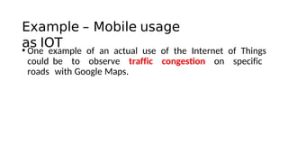 Example – Mobile usage
as IOT
• One example of an actual use of the Internet of Things
could be to observe traffic congeston on specific
roads with Google Maps.
 