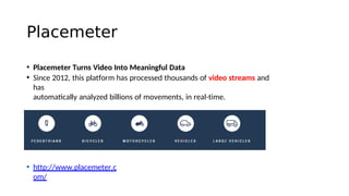 Placemeter
• Placemeter Turns Video Into Meaningful Data
• Since 2012, this platform has processed thousands of video streams and
has
automatcally analyzed billions of movements, in real-time.
• http://www.placemeter.c
om/
 