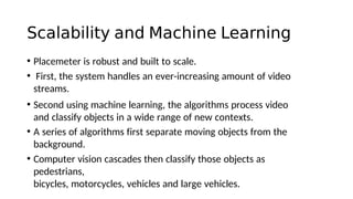 Scalability and Machine Learning
• Placemeter is robust and built to scale.
• First, the system handles an ever-increasing amount of video
streams.
• Second using machine learning, the algorithms process video
and classify objects in a wide range of new contexts.
• A series of algorithms first separate moving objects from the
background.
• Computer vision cascades then classify those objects as
pedestrians,
bicycles, motorcycles, vehicles and large vehicles.
 