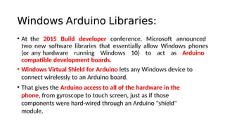 Windows Arduino Libraries:
• At the 2015 Build developer conference, Microsoft announced
two new sofware libraries that essentially allow Windows phones
(or any hardware running Windows 10) to act as Arduino
compatble development boards.
• Windows Virtual Shield for Arduino lets any Windows device to
connect wirelessly to an Arduino board.
• That gives the Arduino access to all of the hardware in the
phone, from gyroscope to touch screen, just as if those
components were hard-wired through an Arduino "shield"
module.
 