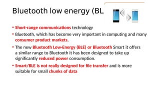 Bluetooth low energy (BLE)
• Short-range communicatons technology
• Bluetooth, which has become very important in computing and many
consumer product markets.
• The new Bluetooth Low-Energy (BLE) or Bluetooth Smart it offers
a similar range to Bluetooth it has been designed to take up
significantly reduced power consumption.
• Smart/BLE is not really designed for fle transfer and is more
suitable for small chunks of data
 