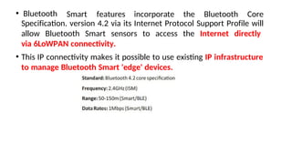 • Bluetooth Smart features incorporate the Bluetooth Core
Specificaton. version 4.2 via its Internet Protocol Support Profile will
allow Bluetooth Smart sensors to access the Internet directly
via 6LoWPAN connectvity.
• This IP connectvity makes it possible to use existng IP infrastructure
to manage Bluetooth Smart 'edge' devices.
 
