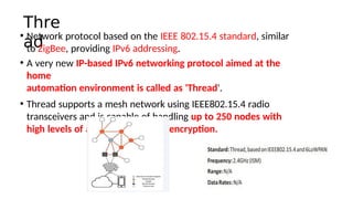 Thre
ad
• Network protocol based on the IEEE 802.15.4 standard, similar
to ZigBee, providing IPv6 addressing.
• A very new IP-based IPv6 networking protocol aimed at the
home
automaton environment is called as 'Thread'.
• Thread supports a mesh network using IEEE802.15.4 radio
transceivers and is capable of handling up to 250 nodes with
high levels of authentcaton and encrypton.
 