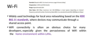 Wi-Fi
• Widely used technology for local area networking based on the IEEE
802.11 standards, where devices may communicate through a
shared access point.
• WiFi connectvity is often an obvious choice for many
developers, especially given the pervasiveness of WiFi within
the home environment within LANs.
 