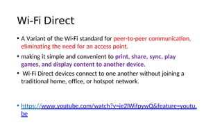 Wi-Fi Direct
• A Variant of the Wi-Fi standard for peer-to-peer communicaton,
eliminating the need for an access point.
• making it simple and convenient to print, share, sync, play
games, and display content to another device.
• Wi-Fi Direct devices connect to one another without joining a
traditional home, office, or hotspot network.
• https://www.youtube.com/watch?v=je2lWjfpywQ&feature=youtu.
be
 