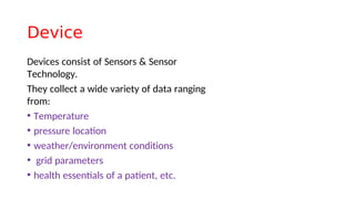 Device
Devices consist of Sensors & Sensor
Technology.
They collect a wide variety of data ranging
from:
• Temperature
• pressure locaton
• weather/environment conditions
• grid parameters
• health essentals of a patent, etc.
 