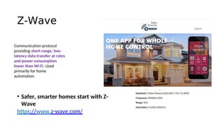 Z-Wave
• Safer, smarter homes start with Z-
Wave
https://www.z-wave.com/
Communication protocol
providing short-range, low-
latency data transfer at rates
and power consumption
lower than Wi-Fi. Used
primarily for home
automation.
 