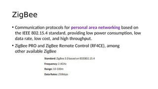 ZigBee
• Communicaton protocols for personal area networking based on
the IEEE 802.15.4 standard, providing low power consumption, low
data rate, low cost, and high throughput.
• ZigBee PRO and ZigBee Remote Control (RF4CE), among
other available ZigBee
 