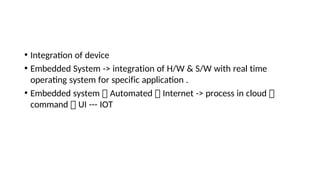 • Integraton of device
• Embedded System -> integration of H/W & S/W with real time
operatng system for specific applicaton .
• Embedded system  Automated  Internet -> process in cloud 
command  UI --- IOT
 