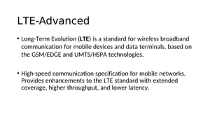 LTE-Advanced
• Long-Term Evoluton (LTE) is a standard for wireless broadband
communication for mobile devices and data terminals, based on
the GSM/EDGE and UMTS/HSPA technologies.
• High-speed communicaton specificaton for mobile networks.
Provides enhancements to the LTE standard with extended
coverage, higher throughput, and lower latency.
 