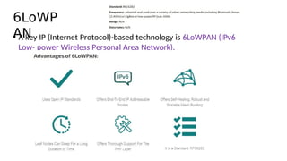 6LoWP
AN
• A key IP (Internet Protocol)-based technology is 6LoWPAN (IPv6
Low- power Wireless Personal Area Network).
 