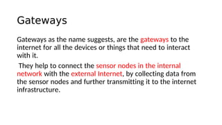 Gateways
Gateways as the name suggests, are the gateways to the
internet for all the devices or things that need to interact
with it.
They help to connect the sensor nodes in the internal
network with the external Internet, by collecting data from
the sensor nodes and further transmitting it to the internet
infrastructure.
 